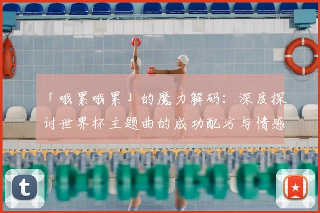「哦累哦累」的魔力解码:深度探讨世界杯主题曲的成功配方与情感联结