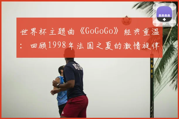 世界杯主题曲《GoGoGo》经典重温:回顾1998年法国之夏的激情旋律