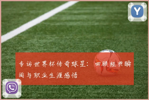 专访世界杯传奇球星：回顾经典瞬间与职业生涯感悟