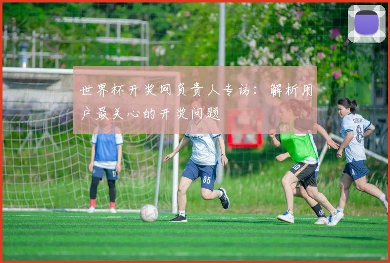 世界杯开奖网负责人专访：解析用户最关心的开奖问题