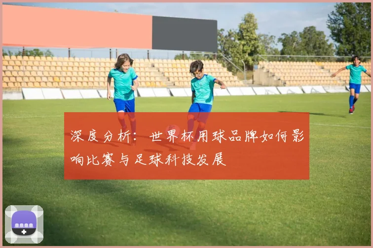 深度分析：世界杯用球品牌如何影响比赛与足球科技发展