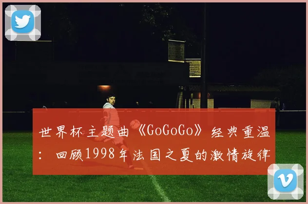 世界杯主题曲《GoGoGo》经典重温：回顾1998年法国之夏的激情旋律