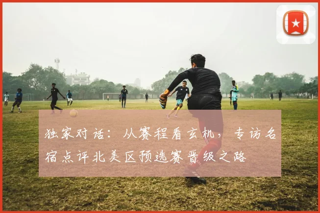 独家对话：从赛程看玄机，专访名宿点评北美区预选赛晋级之路