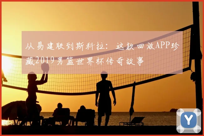 从易建联到斯科拉:这款回放APP珍藏2019男篮世界杯传奇故事