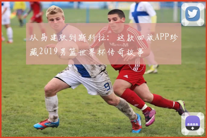 从易建联到斯科拉：这款回放APP珍藏2019男篮世界杯传奇故事