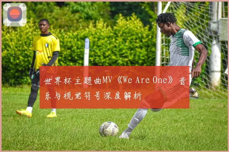 世界杯主题曲MV《We Are One》音乐与视觉符号深度解析