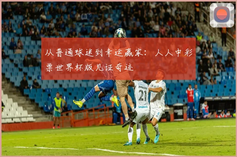 从普通球迷到幸运赢家:人人中彩票世界杯版见证奇迹