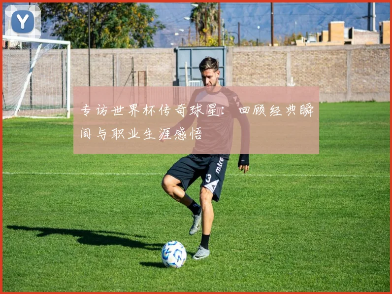 专访世界杯传奇球星:回顾经典瞬间与职业生涯感悟