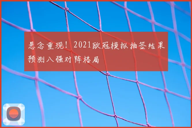 悬念重现！2021欧冠模拟抽签结果预测八强对阵格局