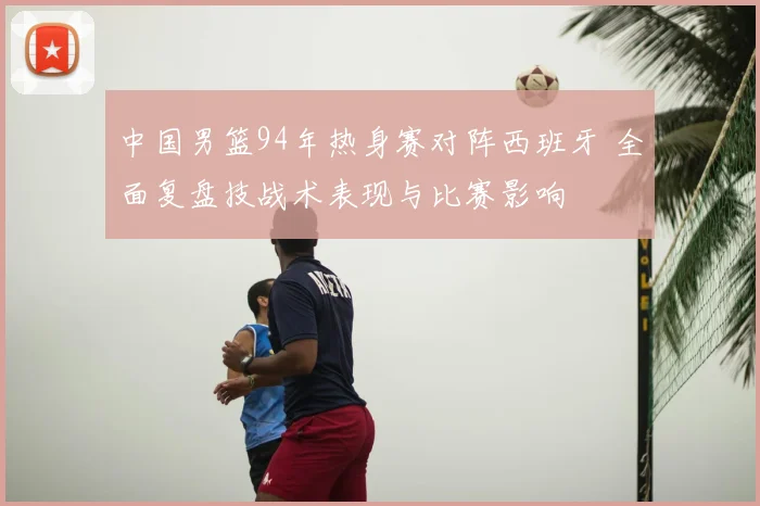 中国男篮94年热身赛对阵西班牙 全面复盘技战术表现与比赛影响
