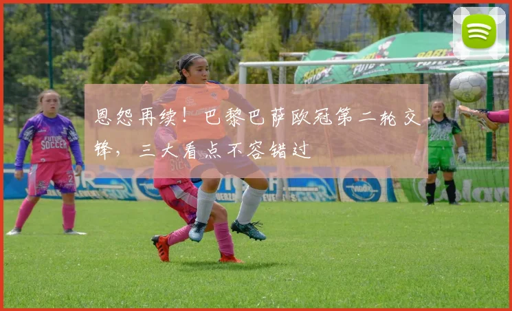 恩怨再续！巴黎巴萨欧冠第二轮交锋，三大看点不容错过