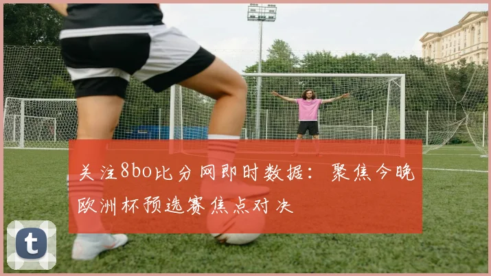 关注8bo比分网即时数据：聚焦今晚欧洲杯预选赛焦点对决