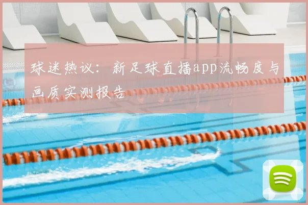 球迷热议：新足球直播app流畅度与画质实测报告