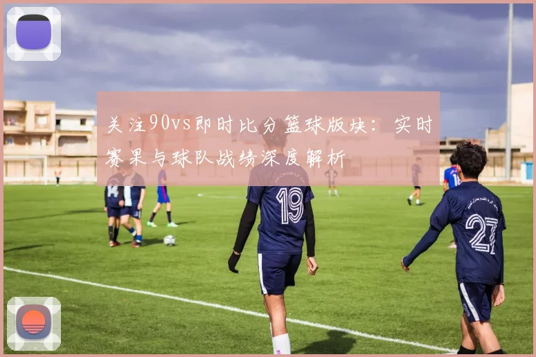 关注90vs即时比分篮球版块：实时赛果与球队战绩深度解析